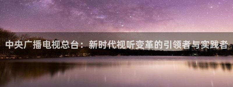真不卡影院我不卡：中央广播电视总台：新时代视听变革的引领者与实践者